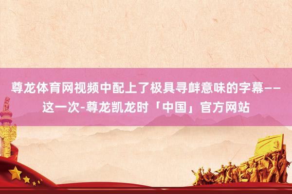 尊龙体育网视频中配上了极具寻衅意味的字幕——这一次-尊龙凯龙时「中国」官方网站
