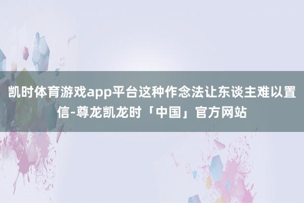 凯时体育游戏app平台这种作念法让东谈主难以置信-尊龙凯龙时「中国」官方网站