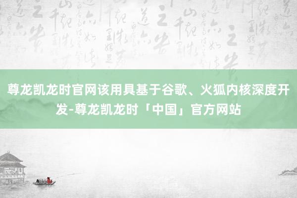 尊龙凯龙时官网该用具基于谷歌、火狐内核深度开发-尊龙凯龙时「中国」官方网站