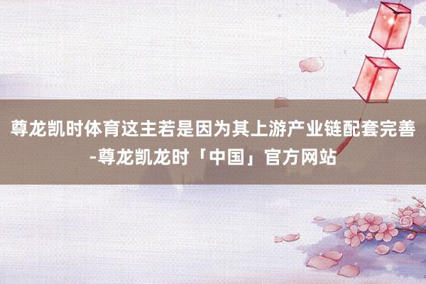 尊龙凯时体育这主若是因为其上游产业链配套完善-尊龙凯龙时「中国」官方网站