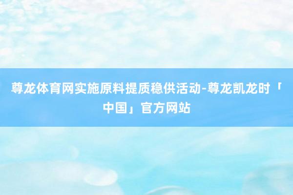 尊龙体育网实施原料提质稳供活动-尊龙凯龙时「中国」官方网站