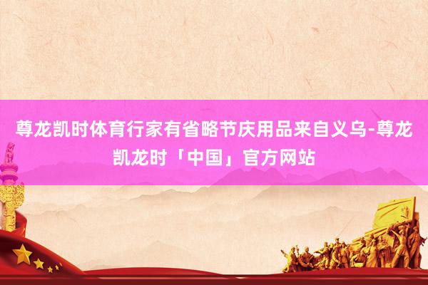 尊龙凯时体育行家有省略节庆用品来自义乌-尊龙凯龙时「中国」官方网站